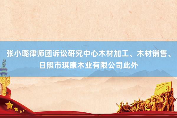 张小璐律师团诉讼研究中心木材加工、木材销售、日照市琪康木业有限公司此外